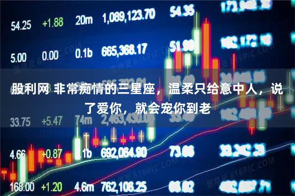 股利网 非常痴情的三星座，温柔只给意中人，说了爱你，就会宠你到老