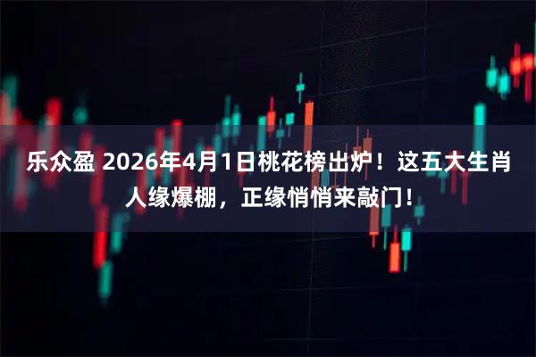乐众盈 2026年4月1日桃花榜出炉！这五大生肖人缘爆棚，正缘悄悄来敲门！