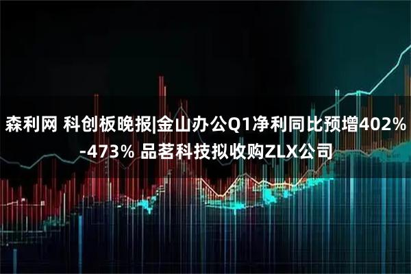 森利网 科创板晚报|金山办公Q1净利同比预增402%-473% 品茗科技拟收购ZLX公司